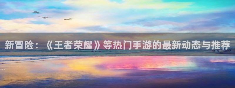 高德娱乐线路测试：新冒险：《王者荣耀》等热门手游的最新动态与