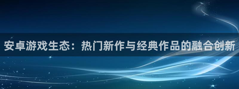 高德娱乐官方登录网址：安卓游戏生态：热门新作与经典作品的融合