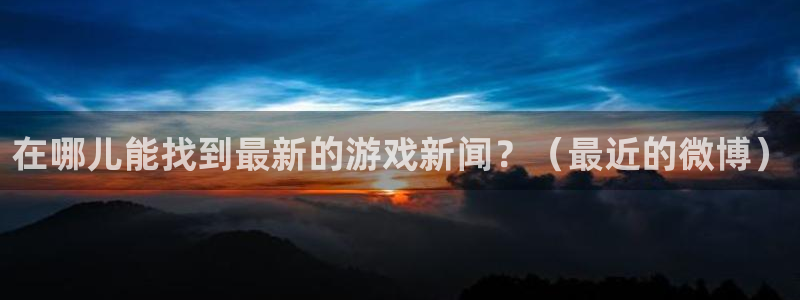 高德娱乐平台注册：在哪儿能找到最新的游戏新闻？（最近的微博）