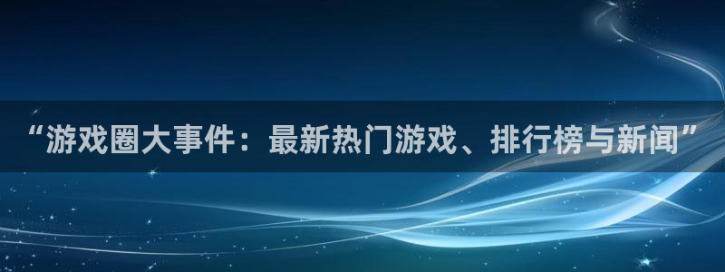 高德娱乐注册服务条款：“游戏圈大事件：最新热门游戏、排行榜与