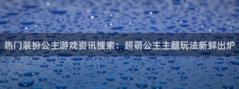 手机版高德娱乐客户端下载：热门装扮公主游戏资讯搜索：超萌公主